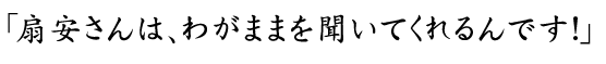 わがままを聞いてくれるんです