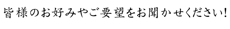 皆様のお好みやご要望をお聞かせください！